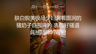 肤白貌美极品少妇漏着圆润的骚奶子自慰呻吟 表情好骚道具抽插呻吟可射