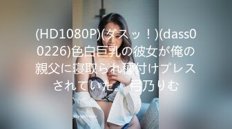 (HD1080P)(ダスッ！)(dass00226)色白巨乳の彼女が俺の親父に寝取られ種付けプレスされていた。 弓乃りむ