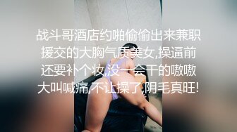 战斗哥酒店约啪偷偷出来兼职援交的大胸气质美女,操逼前还要补个妆,没一会干的嗷嗷大叫喊痛,不让操了,阴毛真旺!