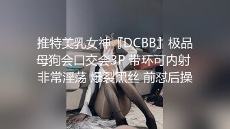 推特美乳女神『DCBB』极品母狗会口交会3P 带环可内射 非常淫荡 爆裂黑丝 前怼后操