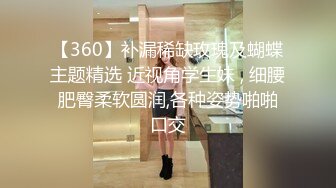 【360】补漏稀缺玫瑰及蝴蝶主题精选 近视角学生妹 , 细腰肥臀柔软圆润,各种姿势啪啪口交