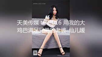 天美传媒 tml-016 用我的大鸡巴满足兄弟的老婆-仙儿媛