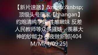 【新片速遞】&nbsp;&nbsp;⚡顶级头号玩家【changan】约炮清纯学妹 性感嫩妹 反差人民教师等众多骚婊，羡慕大神的钞能力 夜夜做新郎[404M/MP4/09:25]