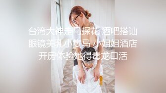 台湾大神走马探花 酒吧搭讪眼镜美乳小隻马 小姐姐酒店开房体验她得毒龙口活