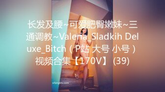 长发及腰~可爱肥臀嫩妹~三通调教~Valeria_Sladkih Deluxe_Bitch（P站 大号 小号）视频合集【170V】 (39)