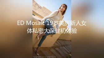 ED Mosaic 19岁美屄新人女体私密大保健初体验