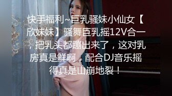 快手福利~巨乳骚妹小仙女【欣妹妹】骚舞巨乳摇12V合一，把乳头都蹦出来了，这对乳房真是鲜啊，配合DJ音乐摇得真是山崩地裂！