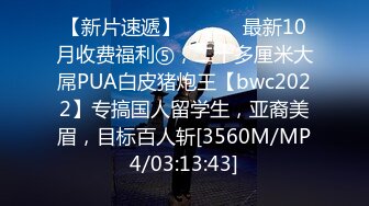 【新片速遞】 ⚫️⚫️最新10月收费福利⑤，二十多厘米大屌PUA白皮猪炮王【bwc2022】专搞国人留学生，亚裔美眉，目标百人斩[3560M/MP4/03:13:43]