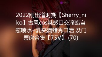 2022刚出道时期【Sherry_niko】古风cos魅惑口交滴蜡自慰喷水~乳夹滴蜡秀口活 及门票房合集【75V】 (70)