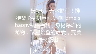 ⚫️⚫️最新6月无水福利！推特梨形身材巨乳女神Hzmeishaonv私拍福利，身材爆炸的尤物，球星哈登的最爱，完美身材露出