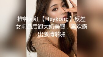 推特网红【Heykong】反差女前凸后翘大奶美臀，喜欢露出激情啪啪