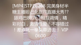 [MP4]STP26268 完美身材半糖主播妲己女友??直播大秀??舔鸡巴BB穴，相互调情，精彩对白，激情性爱！不容错过！差点就一拳头草进去！ VIP0600