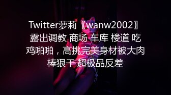 Twitter萝莉〖wanw2002〗露出调教 商场 车库 楼道 吃鸡啪啪，高挑完美身材被大肉棒狠干 超极品反差