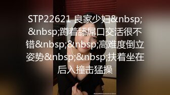 STP22621 良家少妇&nbsp;&nbsp;蹲着舔屌口交活很不错&nbsp;&nbsp;高难度倒立姿势&nbsp;&nbsp;扶着坐在后入撞击猛操