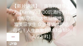 【新片速遞】 ⚡高富帅健身达人『Kenny`s』00后清纯学妹、南航空姐、大长腿模特、白富美留学生 众多骚婊成倒贴母狗！人生赢家3[0.97G/MP4/22:31]