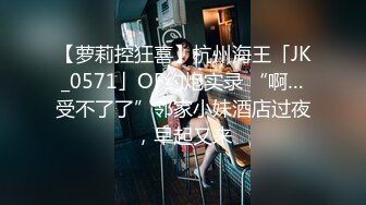 【萝莉控狂喜】杭州海王「JK_0571」OF约炮实录 “啊…受不了了”邻家小妹酒店过夜，早起又来