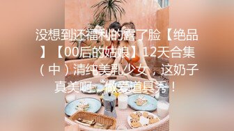 没想到还福利的露了脸【绝品】【00后的姑娘】12天合集（中）清纯美乳少女，这奶子真美啊，做爱道具秀！