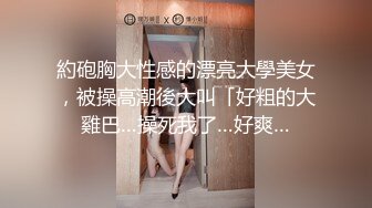 約砲胸大性感的漂亮大學美女，被操高潮後大叫「好粗的大雞巴…操死我了…好爽…