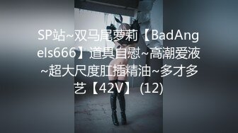 SP站~双马尾萝莉【BadAngels666】道具自慰~高潮爱液~超大尺度肛插精油~多才多艺【42V】 (12)