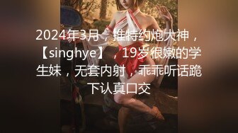 2024年3月，推特约炮大神，【singhye】，19岁很嫩的学生妹，无套内射，乖乖听话跪下认真口交