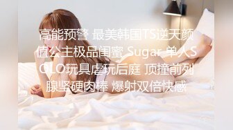 高能预警 最美韩国TS逆天颜值公主极品闺蜜 Sugar 单人SOLO玩具虐玩后庭 顶撞前列腺坚硬肉棒 爆射双倍快感