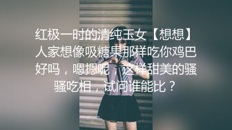 红极一时的清纯玉女【想想】人家想像吸糖果那样吃你鸡巴好吗，嗯摁呢，这样甜美的骚骚吃相，试问谁能比？